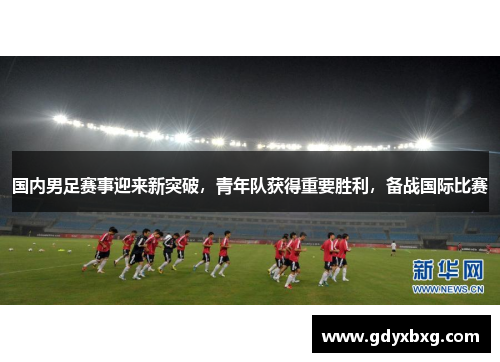 国内男足赛事迎来新突破，青年队获得重要胜利，备战国际比赛